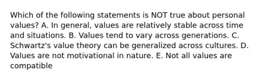 Which of the following statements is NOT true about personal values? A. In general, values are relatively stable across time and situations. B. Values tend to vary across generations. C. Schwartz's value theory can be generalized across cultures. D. Values are not motivational in nature. E. Not all values are compatible