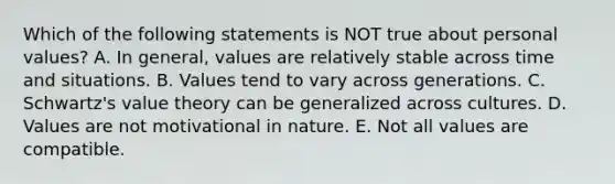 Which of the following statements is NOT true about personal values? A. In general, values are relatively stable across time and situations. B. Values tend to vary across generations. C. Schwartz's value theory can be generalized across cultures. D. Values are not motivational in nature. E. Not all values are compatible.