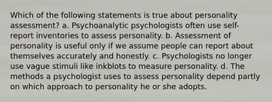 Which of the following statements is true about personality assessment? a. Psychoanalytic psychologists often use self-report inventories to assess personality. b. Assessment of personality is useful only if we assume people can report about themselves accurately and honestly. c. Psychologists no longer use vague stimuli like inkblots to measure personality. d. The methods a psychologist uses to assess personality depend partly on which approach to personality he or she adopts.