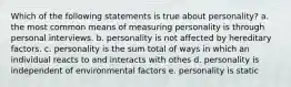 Which of the following statements is true about personality? a. the most common means of measuring personality is through personal interviews. b. personality is not affected by hereditary factors. c. personality is the sum total of ways in which an individual reacts to and interacts with othes d. personality is independent of environmental factors e. personality is static