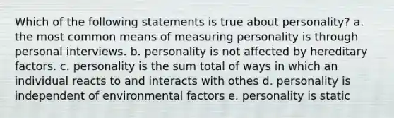 Which of the following statements is true about personality? a. the most common means of measuring personality is through personal interviews. b. personality is not affected by hereditary factors. c. personality is the sum total of ways in which an individual reacts to and interacts with othes d. personality is independent of environmental factors e. personality is static