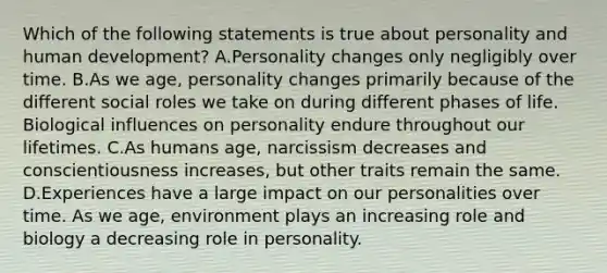 Which of the following statements is true about personality and human development? A.Personality changes only negligibly over time. B.As we age, personality changes primarily because of the different social roles we take on during different phases of life. Biological influences on personality endure throughout our lifetimes. C.As humans age, narcissism decreases and conscientiousness increases, but other traits remain the same. D.Experiences have a large impact on our personalities over time. As we age, environment plays an increasing role and biology a decreasing role in personality.