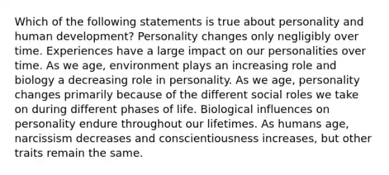 Which of the following statements is true about personality and human development? Personality changes only negligibly over time. Experiences have a large impact on our personalities over time. As we age, environment plays an increasing role and biology a decreasing role in personality. As we age, personality changes primarily because of the different social roles we take on during different phases of life. Biological influences on personality endure throughout our lifetimes. As humans age, narcissism decreases and conscientiousness increases, but other traits remain the same.