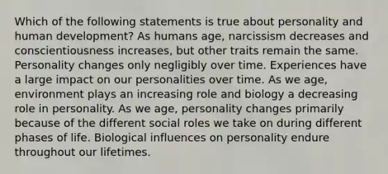 Which of the following statements is true about personality and human development? As humans age, narcissism decreases and conscientiousness increases, but other traits remain the same. Personality changes only negligibly over time. Experiences have a large impact on our personalities over time. As we age, environment plays an increasing role and biology a decreasing role in personality. As we age, personality changes primarily because of the different social roles we take on during different phases of life. Biological influences on personality endure throughout our lifetimes.