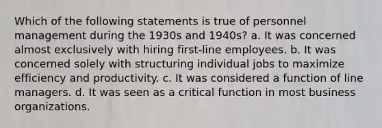 Which of the following statements is true of personnel management during the 1930s and 1940s? a. It was concerned almost exclusively with hiring first-line employees. b. It was concerned solely with structuring individual jobs to maximize efficiency and productivity. c. It was considered a function of line managers. d. It was seen as a critical function in most business organizations.