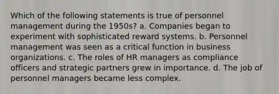 Which of the following statements is true of personnel management during the 1950s? a. Companies began to experiment with sophisticated reward systems. b. Personnel management was seen as a critical function in business organizations. c. The roles of HR managers as compliance officers and strategic partners grew in importance. d. The job of personnel managers became less complex.