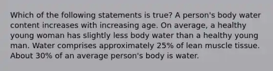 Which of the following statements is true? A person's body water content increases with increasing age. On average, a healthy young woman has slightly less body water than a healthy young man. Water comprises approximately 25% of lean <a href='https://www.questionai.com/knowledge/kMDq0yZc0j-muscle-tissue' class='anchor-knowledge'>muscle tissue</a>. About 30% of an average person's body is water.