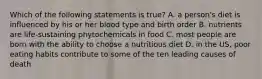 Which of the following statements is true? A. a person's diet is influenced by his or her blood type and birth order B. nutrients are life-sustaining phytochemicals in food C. most people are born with the ability to choose a nutritious diet D. in the US, poor eating habits contribute to some of the ten leading causes of death