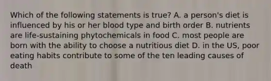 Which of the following statements is true? A. a person's diet is influenced by his or her blood type and birth order B. nutrients are life-sustaining phytochemicals in food C. most people are born with the ability to choose a nutritious diet D. in the US, poor eating habits contribute to some of the ten leading causes of death