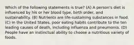 Which of the following statements is true? (A) A person's diet is influenced by his or her blood type, birth order, and sustainability. (B) Nutrients are life-sustaining substances in food. (C) In the United States, poor eating habits contribute to the ten leading causes of death, including influenza and pneumonia. (D) People have an instinctual ability to choose a nutritious variety of foods.