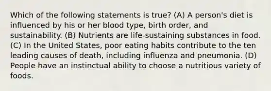 Which of the following statements is true? (A) A person's diet is influenced by his or her blood type, birth order, and sustainability. (B) Nutrients are life-sustaining substances in food. (C) In the United States, poor eating habits contribute to the ten leading causes of death, including influenza and pneumonia. (D) People have an instinctual ability to choose a nutritious variety of foods.