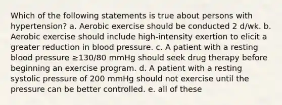 Which of the following statements is true about persons with hypertension? a. Aerobic exercise should be conducted 2 d/wk. b. Aerobic exercise should include high-intensity exertion to elicit a greater reduction in blood pressure. c. A patient with a resting blood pressure ≥130/80 mmHg should seek drug therapy before beginning an exercise program. d. A patient with a resting systolic pressure of 200 mmHg should not exercise until the pressure can be better controlled. e. all of these