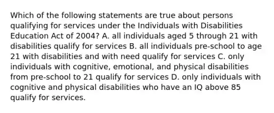 Which of the following statements are true about persons qualifying for services under the Individuals with Disabilities Education Act of 2004? A. all individuals aged 5 through 21 with disabilities qualify for services B. all individuals pre-school to age 21 with disabilities and with need qualify for services C. only individuals with cognitive, emotional, and physical disabilities from pre-school to 21 qualify for services D. only individuals with cognitive and physical disabilities who have an IQ above 85 qualify for services.