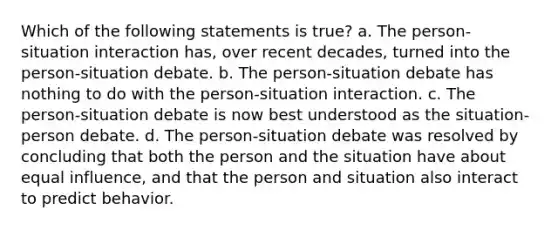 Which of the following statements is true? a. The person-situation interaction has, over recent decades, turned into the person-situation debate. b. The person-situation debate has nothing to do with the person-situation interaction. c. The person-situation debate is now best understood as the situation-person debate. d. The person-situation debate was resolved by concluding that both the person and the situation have about equal influence, and that the person and situation also interact to predict behavior.