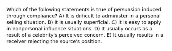 Which of the following statements is true of persuasion induced through compliance? A) It is difficult to administer in a personal selling situation. B) It is usually superficial. C) It is easy to apply in nonpersonal influence situations. D) It usually occurs as a result of a celebrity's perceived concern. E) It usually results in a receiver rejecting the source's position.