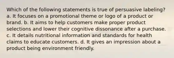 Which of the following statements is true of persuasive labeling? a. It focuses on a promotional theme or logo of a product or brand. b. It aims to help customers make proper product selections and lower their cognitive dissonance after a purchase. c. It details nutritional information and standards for health claims to educate customers. d. It gives an impression about a product being environment friendly.