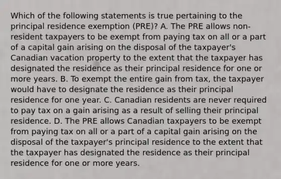 Which of the following statements is true pertaining to the principal residence exemption (PRE)? A. The PRE allows non-resident taxpayers to be exempt from paying tax on all or a part of a capital gain arising on the disposal of the taxpayer's Canadian vacation property to the extent that the taxpayer has designated the residence as their principal residence for one or more years. B. To exempt the entire gain from tax, the taxpayer would have to designate the residence as their principal residence for one year. C. Canadian residents are never required to pay tax on a gain arising as a result of selling their principal residence. D. The PRE allows Canadian taxpayers to be exempt from paying tax on all or a part of a capital gain arising on the disposal of the taxpayer's principal residence to the extent that the taxpayer has designated the residence as their principal residence for one or more years.