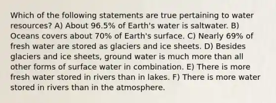 Which of the following statements are true pertaining to water resources? A) About 96.5% of Earth's water is saltwater. B) Oceans covers about 70% of Earth's surface. C) Nearly 69% of fresh water are stored as glaciers and ice sheets. D) Besides glaciers and ice sheets, ground water is much <a href='https://www.questionai.com/knowledge/keWHlEPx42-more-than' class='anchor-knowledge'>more than</a> all other forms of surface water in combination. E) There is more fresh water stored in rivers than in lakes. F) There is more water stored in rivers than in the atmosphere.