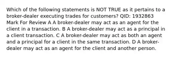 Which of the following statements is NOT TRUE as it pertains to a broker-dealer executing trades for customers? QID: 1932863 Mark For Review A A broker-dealer may act as an agent for the client in a transaction. B A broker-dealer may act as a principal in a client transaction. C A broker-dealer may act as both an agent and a principal for a client in the same transaction. D A broker-dealer may act as an agent for the client and another person.