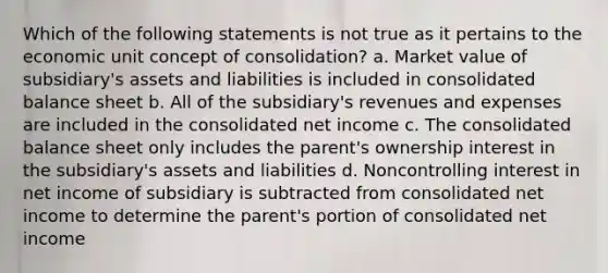 Which of the following statements is not true as it pertains to the economic unit concept of consolidation? a. Market value of subsidiary's assets and liabilities is included in consolidated balance sheet b. All of the subsidiary's revenues and expenses are included in the consolidated net income c. The consolidated balance sheet only includes the parent's ownership interest in the subsidiary's assets and liabilities d. Noncontrolling interest in net income of subsidiary is subtracted from consolidated net income to determine the parent's portion of consolidated net income