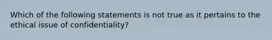 Which of the following statements is not true as it pertains to the ethical issue of confidentiality?