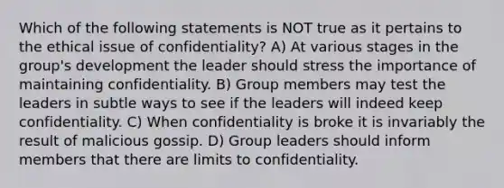 Which of the following statements is NOT true as it pertains to the ethical issue of confidentiality? A) At various stages in the group's development the leader should stress the importance of maintaining confidentiality. B) Group members may test the leaders in subtle ways to see if the leaders will indeed keep confidentiality. C) When confidentiality is broke it is invariably the result of malicious gossip. D) Group leaders should inform members that there are limits to confidentiality.