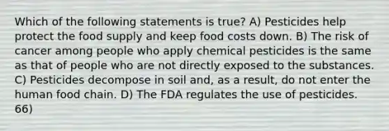 Which of the following statements is true? A) Pesticides help protect the food supply and keep food costs down. B) The risk of cancer among people who apply chemical pesticides is the same as that of people who are not directly exposed to the substances. C) Pesticides decompose in soil and, as a result, do not enter the human food chain. D) The FDA regulates the use of pesticides. 66)