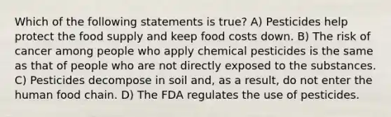 Which of the following statements is true? A) Pesticides help protect the food supply and keep food costs down. B) The risk of cancer among people who apply chemical pesticides is the same as that of people who are not directly exposed to the substances. C) Pesticides decompose in soil and, as a result, do not enter the human food chain. D) The FDA regulates the use of pesticides.