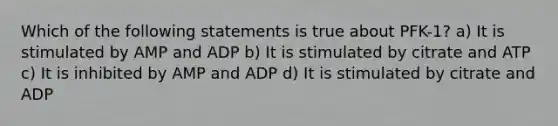 Which of the following statements is true about PFK-1? a) It is stimulated by AMP and ADP b) It is stimulated by citrate and ATP c) It is inhibited by AMP and ADP d) It is stimulated by citrate and ADP