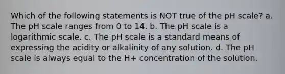 Which of the following statements is NOT true of the pH scale? a. The pH scale ranges from 0 to 14. b. The pH scale is a logarithmic scale. c. The pH scale is a standard means of expressing the acidity or alkalinity of any solution. d. The pH scale is always equal to the H+ concentration of the solution.