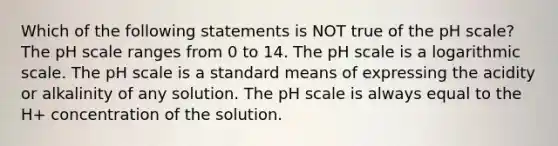 Which of the following statements is NOT true of the pH scale? The pH scale ranges from 0 to 14. The pH scale is a logarithmic scale. The pH scale is a standard means of expressing the acidity or alkalinity of any solution. The pH scale is always equal to the H+ concentration of the solution.