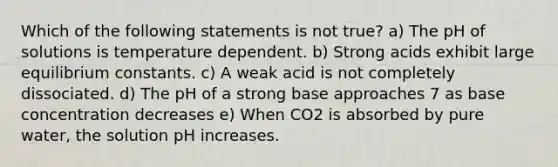 Which of the following statements is not true? a) The pH of solutions is temperature dependent. b) Strong acids exhibit large equilibrium constants. c) A weak acid is not completely dissociated. d) The pH of a strong base approaches 7 as base concentration decreases e) When CO2 is absorbed by pure water, the solution pH increases.