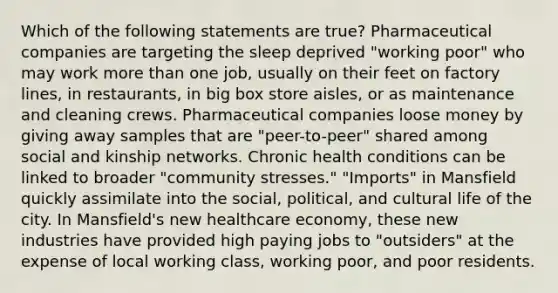 Which of the following statements are true? Pharmaceutical companies are targeting the sleep deprived "working poor" who may work more than one job, usually on their feet on factory lines, in restaurants, in big box store aisles, or as maintenance and cleaning crews. Pharmaceutical companies loose money by giving away samples that are "peer-to-peer" shared among social and kinship networks. Chronic health conditions can be linked to broader "community stresses." "Imports" in Mansfield quickly assimilate into the social, political, and cultural life of the city. In Mansfield's new healthcare economy, these new industries have provided high paying jobs to "outsiders" at the expense of local working class, working poor, and poor residents.