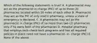 Which of the following statements is true? A. A pharmacist may act as the pharmacist in charge (PIC) of up to three (3) pharmacies located within 50 miles of each other B. Pharmacist may act as the PIC of only one(1) pharmacy, unless a state of emergency is declared. C. A pharmacist may act as the pharmacist in charge (PIC) of no more than two (2) pharmacies only if he owns both of the pharmacies D. Hospital pharmacy that employs tech-check-tech programs and has all required policies in place need not have a pharmacist- in- charge (PIC) E. None of the above