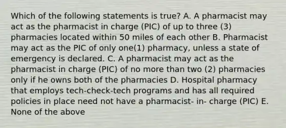 Which of the following statements is true? A. A pharmacist may act as the pharmacist in charge (PIC) of up to three (3) pharmacies located within 50 miles of each other B. Pharmacist may act as the PIC of only one(1) pharmacy, unless a state of emergency is declared. C. A pharmacist may act as the pharmacist in charge (PIC) of no more than two (2) pharmacies only if he owns both of the pharmacies D. Hospital pharmacy that employs tech-check-tech programs and has all required policies in place need not have a pharmacist- in- charge (PIC) E. None of the above