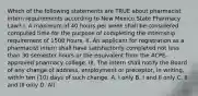 Which of the following statements are TRUE about pharmacist intern requirements according to New Mexico State Pharmacy Law? I. A maximum of 40 hours per week shall be considered computed time for the purpose of completing the internship requirement of 1500 hours. II. An applicant for registration as a pharmacist intern shall have satisfactorily completed not less than 30 semester hours or the equivalent from the ACPE-approved pharmacy college. III. The intern shall notify the Board of any change of address, employment or preceptor, in writing, within ten (10) days of such change. A. I only B. I and II only C. II and III only D. All