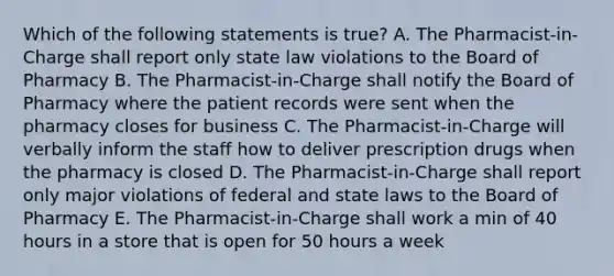 Which of the following statements is true? A. The Pharmacist-in-Charge shall report only state law violations to the Board of Pharmacy B. The Pharmacist-in-Charge shall notify the Board of Pharmacy where the patient records were sent when the pharmacy closes for business C. The Pharmacist-in-Charge will verbally inform the staff how to deliver prescription drugs when the pharmacy is closed D. The Pharmacist-in-Charge shall report only major violations of federal and state laws to the Board of Pharmacy E. The Pharmacist-in-Charge shall work a min of 40 hours in a store that is open for 50 hours a week