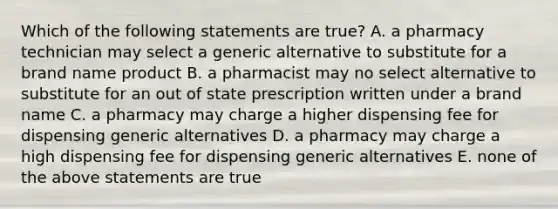 Which of the following statements are true? A. a pharmacy technician may select a generic alternative to substitute for a brand name product B. a pharmacist may no select alternative to substitute for an out of state prescription written under a brand name C. a pharmacy may charge a higher dispensing fee for dispensing generic alternatives D. a pharmacy may charge a high dispensing fee for dispensing generic alternatives E. none of the above statements are true