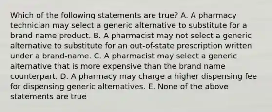 Which of the following statements are true? A. A pharmacy technician may select a generic alternative to substitute for a brand name product. B. A pharmacist may not select a generic alternative to substitute for an out-of-state prescription written under a brand-name. C. A pharmacist may select a generic alternative that is more expensive than the brand name counterpart. D. A pharmacy may charge a higher dispensing fee for dispensing generic alternatives. E. None of the above statements are true