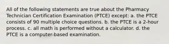 All of the following statements are true about the Pharmacy Technician Certification Examination (PTCE) except: a. the PTCE consists of 90 multiple choice questions. b. the PTCE is a 2-hour process. c. all math is performed without a calculator. d. the PTCE is a computer-based examination.