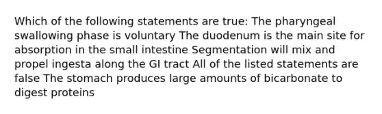 Which of the following statements are true: The pharyngeal swallowing phase is voluntary The duodenum is the main site for absorption in the small intestine Segmentation will mix and propel ingesta along the GI tract All of the listed statements are false The stomach produces large amounts of bicarbonate to digest proteins