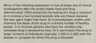 Which of the following statements is true of phase one of clinical investigations after the United States Food and Drug Administration (FDA) authorizes the testing of a drug in humans? A) It involves a few hundred patients who are chosen because the new agent might help them. B) It encompasses studies with relatively low doses of the drug on a limited number of healthy people. C) It involves patients who have the condition the candidate drug is designed to treat. D) It administers the drug to larger numbers of individuals (typically, 1,000 to 5,000) with the disease or symptom for which the drug is intended.