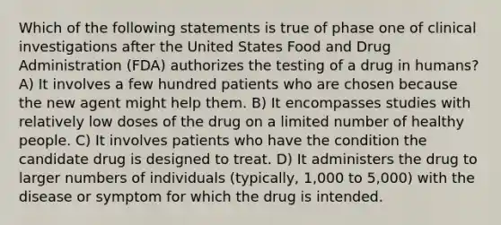 Which of the following statements is true of phase one of clinical investigations after the United States Food and Drug Administration (FDA) authorizes the testing of a drug in humans? A) It involves a few hundred patients who are chosen because the new agent might help them. B) It encompasses studies with relatively low doses of the drug on a limited number of healthy people. C) It involves patients who have the condition the candidate drug is designed to treat. D) It administers the drug to larger numbers of individuals (typically, 1,000 to 5,000) with the disease or symptom for which the drug is intended.