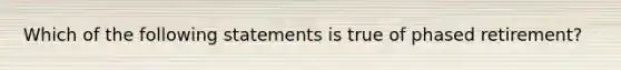 Which of the following statements is true of phased retirement?