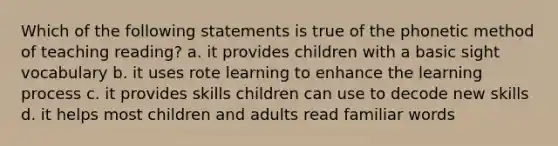 Which of the following statements is true of the phonetic method of teaching reading? a. it provides children with a basic sight vocabulary b. it uses rote learning to enhance the learning process c. it provides skills children can use to decode new skills d. it helps most children and adults read familiar words