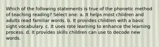 Which of the following statements is true of the phonetic method of teaching reading? Select one: a. It helps most children and adults read familiar words. b. It provides children with a basic sight vocabulary. c. It uses rote learning to enhance the learning process. d. It provides skills children can use to decode new words.