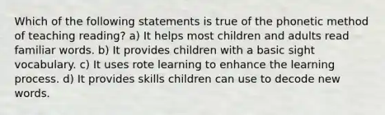 Which of the following statements is true of the phonetic method of teaching reading? a) It helps most children and adults read familiar words. b) It provides children with a basic sight vocabulary. c) It uses rote learning to enhance the learning process. d) It provides skills children can use to decode new words.