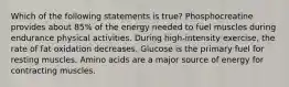 Which of the following statements is true? Phosphocreatine provides about 85% of the energy needed to fuel muscles during endurance physical activities. During high-intensity exercise, the rate of fat oxidation decreases. Glucose is the primary fuel for resting muscles. Amino acids are a major source of energy for contracting muscles.