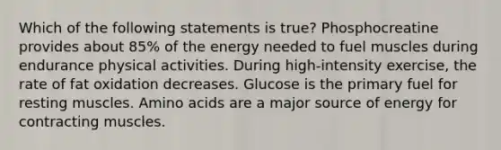 Which of the following statements is true? Phosphocreatine provides about 85% of the energy needed to fuel muscles during endurance physical activities. During high-intensity exercise, the rate of fat oxidation decreases. Glucose is the primary fuel for resting muscles. Amino acids are a major source of energy for contracting muscles.