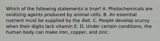 Which of the following statements is true? A. Photochemicals are oxidizing agents produced by animal cells. B. An essential nutrient must be supplied by the diet. C. People develop scurvy when their digits lack vitamin E. D. Under certain conditions, the human body can make iron, copper, and zinc.